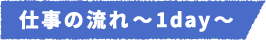 仕事の流れ~1day~